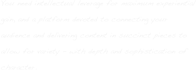 You need intellectual leverage for maximum experiential gain, and a platform devoted to connecting your audience and delivering content in succinct pieces to allow for variety - with depth and sophistication of character. 